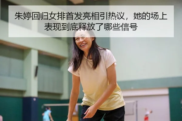 朱婷回归女排首发亮相引热议，她的场上表现到底释放了哪些信号