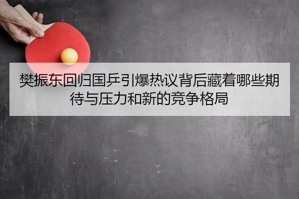 樊振东回归国乒引爆热议背后藏着哪些期待与压力和新的竞争格局